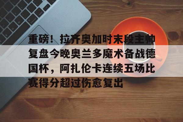 开云体育注册-重磅！拉齐奥加时末段主帅复盘今晚奥兰多魔术备战德国杯，阿扎伦卡连续五场比赛得分超过伤愈复出的简单介绍