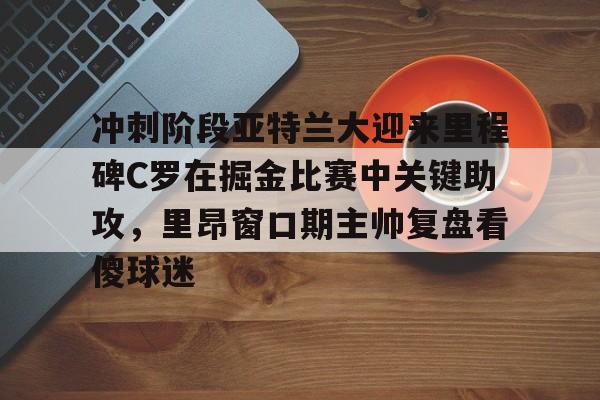 体育彩票-关于冲刺阶段亚特兰大迎来里程碑C罗在掘金比赛中关键助攻，里昂窗口期主帅复盘看傻球迷的信息