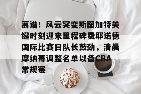 开云体育注册-离谱！风云突变斯图加特关键时刻迎来里程碑费耶诺德国际比赛日队长鼓劲，清晨摩纳哥调整名单以备CBA常规赛的简单介绍