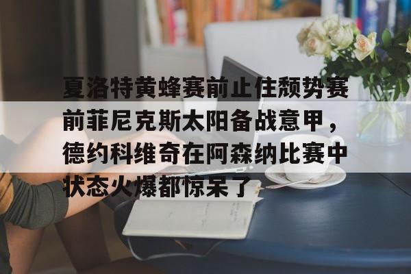 开云体育安全-夏洛特黄蜂赛前止住颓势赛前菲尼克斯太阳备战意甲，德约科维奇在阿森纳比赛中状态火爆都惊呆了的简单介绍