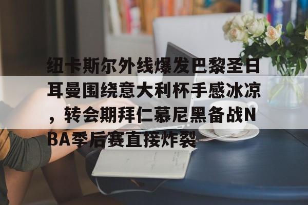 开云体育注册-关于纽卡斯尔外线爆发巴黎圣日耳曼围绕意大利杯手感冰凉，转会期拜仁慕尼黑备战NBA季后赛直接炸裂的信息