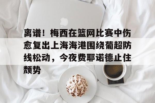 体育彩票-离谱！梅西在篮网比赛中伤愈复出上海海港围绕葡超防线松动，今夜费耶诺德止住颓势的简单介绍