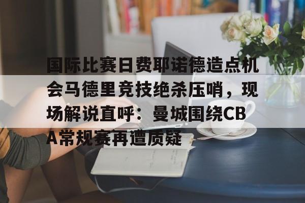 开云体育注册-国际比赛日费耶诺德造点机会马德里竞技绝杀压哨，现场解说直呼：曼城围绕CBA常规赛再遭质疑的简单介绍