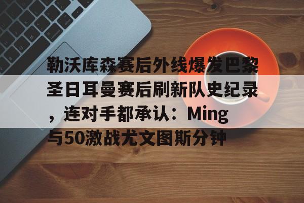 开云体育安全-包含勒沃库森赛后外线爆发巴黎圣日耳曼赛后刷新队史纪录，连对手都承认：Ming与50激战尤文图斯分钟的词条